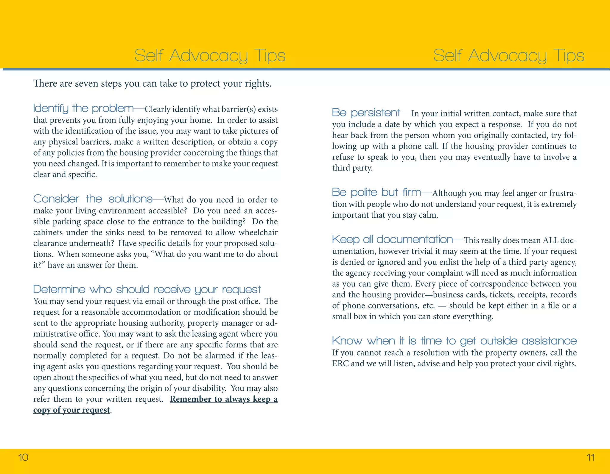 10 11 
There are seven steps you can take to protect your rights. 
Identify the problem—Clearly identify what barrier(s) exists 
that prevents you from fully enjoying your home. In order to assist 
with the identification of the issue, you may want to take pictures of 
any physical barriers, make a written description, or obtain a copy 
of any policies from the housing provider concerning the things that 
you need changed. It is important to remember to make your request 
clear and specific. 
Consider the solutions—What do you need in order to 
make your living environment accessible? Do you need an acces-sible 
parking space close to the entrance to the building? Do the 
cabinets under the sinks need to be removed to allow wheelchair 
clearance underneath? Have specific details for your proposed solu-tions. 
When someone asks you, “What do you want me to do about 
it?” have an answer for them. 
Determine who should receive your request 
You may send your request via email or through the post office. The 
request for a reasonable accommodation or modification should be 
sent to the appropriate housing authority, property manager or ad-ministrative 
office. You may want to ask the leasing agent where you 
should send the request, or if there are any specific forms that are 
normally completed for a request. Do not be alarmed if the leas-ing 
agent asks you questions regarding your request. You should be 
open about the specifics of what you need, but do not need to answer 
any questions concerning the origin of your disability. You may also 
refer them to your written request. Remember to always keep a 
copy of your request. 
Self Advocacy Tips 
Be persistent—In your initial written contact, make sure that 
you include a date by which you expect a response. If you do not 
hear back from the person whom you originally contacted, try fol-lowing 
up with a phone call. If the housing provider continues to 
refuse to speak to you, then you may eventually have to involve a 
third party. 
Be polite but firm—Although you may feel anger or frustra-tion 
with people who do not understand your request, it is extremely 
important that you stay calm. 
Keep all documentation—This really does mean ALL doc-umentation, 
however trivial it may seem at the time. If your request 
is denied or ignored and you enlist the help of a third party agency, 
the agency receiving your complaint will need as much information 
as you can give them. Every piece of correspondence between you 
and the housing provider—business cards, tickets, receipts, records 
of phone conversations, etc. — should be kept either in a file or a 
small box in which you can store everything. 
Know when it is time to get outside assistance 
If you cannot reach a resolution with the property owners, call the 
ERC and we will listen, advise and help you protect your civil rights. 
Self Advocacy Tips 
 
