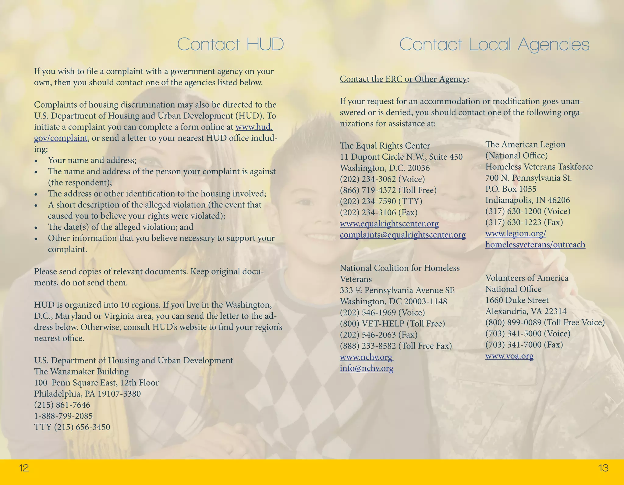 12 13 
If you wish to file a complaint with a government agency on your 
own, then you should contact one of the agencies listed below. 
Complaints of housing discrimination may also be directed to the 
U.S. Department of Housing and Urban Development (HUD). To 
initiate a complaint you can complete a form online at www.hud. 
gov/complaint, or send a letter to your nearest HUD office includ-ing: 
• Your name and address; 
• The name and address of the person your complaint is against 
(the respondent); 
• The address or other identification to the housing involved; 
• A short description of the alleged violation (the event that 
caused you to believe your rights were violated); 
• The date(s) of the alleged violation; and 
• Other information that you believe necessary to support your 
complaint. 
Please send copies of relevant documents. Keep original docu-ments, 
do not send them. 
HUD is organized into 10 regions. If you live in the Washington, 
D.C., Maryland or Virginia area, you can send the letter to the ad-dress 
below. Otherwise, consult HUD’s website to find your region’s 
nearest office. 
U.S. Department of Housing and Urban Development 
The Wanamaker Building 
100 Penn Square East, 12th Floor 
Philadelphia, PA 19107-3380 
(215) 861-7646 
1-888-799-2085 
TTY (215) 656-3450 
Contact the ERC or Other Agency: 
If your request for an accommodation or modification goes unan-swered 
or is denied, you should contact one of the following orga-nizations 
for assistance at: 
The Equal Rights Center 
11 Dupont Circle N.W., Suite 450 
Washington, D.C. 20036 
(202) 234-3062 (Voice) 
(866) 719-4372 (Toll Free) 
(202) 234-7590 (TTY) 
(202) 234-3106 (Fax) 
www.equalrightscenter.org 
complaints@equalrightscenter.org 
National Coalition for Homeless 
Veterans 
333 ½ Pennsylvania Avenue SE 
Washington, DC 20003-1148 
(202) 546-1969 (Voice) 
(800) VET-HELP (Toll Free) 
(202) 546-2063 (Fax) 
(888) 233-8582 (Toll Free Fax) 
www.nchv.org 
info@nchv.org 
The American Legion 
(National Office) 
Homeless Veterans Taskforce 
700 N. Pennsylvania St. 
P.O. Box 1055 
Indianapolis, IN 46206 
(317) 630-1200 (Voice) 
(317) 630-1223 (Fax) 
www.legion.org/ 
homelessveterans/outreach 
Volunteers of America 
National Office 
1660 Duke Street 
Alexandria, VA 22314 
(800) 899-0089 (Toll Free Voice) 
(703) 341-5000 (Voice) 
(703) 341-7000 (Fax) 
www.voa.org 
Contact HUD Contact Local Agencies 
 