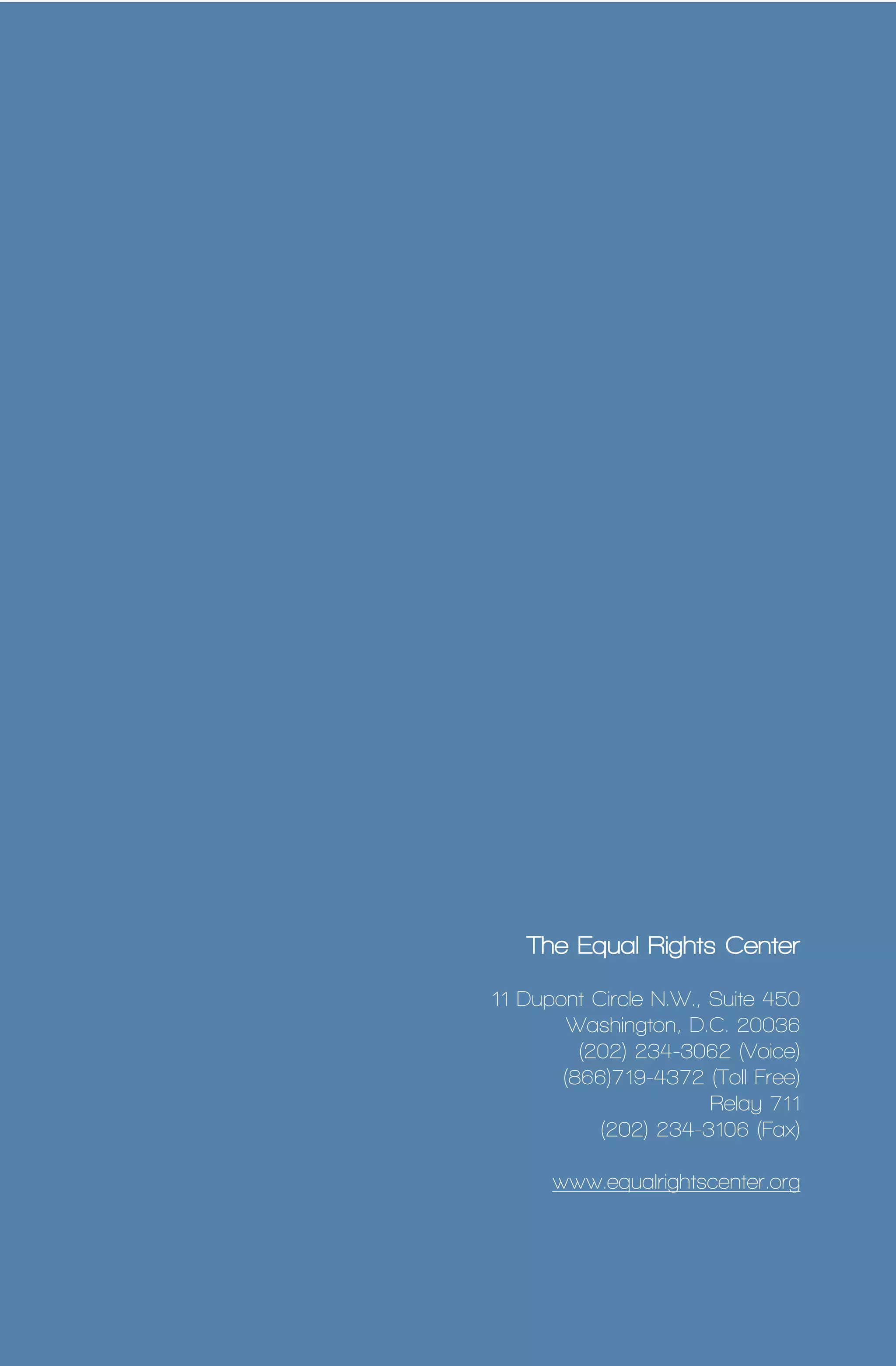 14 
The Equal Rights Center 
11 Dupont Circle N.W., Suite 450 
Washington, D.C. 20036 
(202) 234-3062 (Voice) 
(866)719-4372 (Toll Free) 
Relay 711 
(202) 234-3106 (Fax) 
www.equalrightscenter.org 
