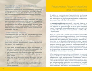 6 7 
In addition to ensuring structural accessibility, the Fair Housing 
Act, as amended in 1988, requires property owners to allow reason-able 
modifications and reasonable accommodations to the property 
upon request by an individual with a disability. 
A reasonable modification is generally a structural change to an 
area, such the addition of a ramp or removal of cabinets, and the 
cost of making the modification may fall on the person making the 
request. A reasonable accommodation is generally a change in rule 
or policy, such as allowing an assistance animal in a building with a 
“no pets” policy. 
If you are a veteran with a disability, you are entitled to a reasonable 
modification or a reasonable accommodation to your dwelling if it 
is necessary for your use of the premises. In order for a requested 
modification or accommodation to be considered reasonable, (1) 
there must be an identifiable relationship between the requested 
accommodation and the individual’s disability, and (2) the request 
must not impose an undue financial or administrative burden on 
the housing provider. Whether or not an accommodation poses an 
undue financial or administrative hardship on the landlord depends 
on the overall cost of the accommodation and the resources of the 
landlord and will vary on a case-by-case basis. 
When requesting an accommodation or modification, you may need 
to provide third party verification which supports your request. Such 
documentation can be provided through various sources which in-clude, 
but are not limited to, doctors, nurses, caseworkers or advo-cates. 
This documentation should confirm that you have a disability 
and that the reasonable modification or accommodation is needed 
because of your disability; however, it does not need to include diag-nosis, 
treatment or other detailed medical information. 
Reasonable Accommodations 
and Modifications 
Accessible light switches, electrical outlets, and 
environmental controls 
The controls of thermostats and other environmental controls, light 
switches and electrical outlets in a unit may be no higher than 48” 
from the floor and no lower than 15” above the floor. This ensures 
that controls are within reach for people with mobility disabilities. 
Reinforced walls in bathrooms 
Tenants with disabilities may need to install grab bars for their toilets 
and/or bathtubs in their bathrooms. While units are not required to 
have grab bars, they are required by the FHA to have bathroom walls 
reinforced so that grab bars may be easily installed. A veteran with a 
disability may be required to pay for the cost of installing grab bars, 
but the housing provider must be able to confirm that the walls are 
reinforced for grab bars. 
Useable kitchens & bathrooms 
Usable bathrooms must have clear floor space for a person with a 
wheelchair to enter, close the door, use the toilet, sink and bath, re-open 
the door, and exit. 
Usable kitchens must have sufficient space for a person who uses a 
wheelchair to maneuver about the kitchen and have sufficient clear 
floor space in front of appliances: 
• There should be enough room for a person in a wheelchair to 
pull sideways to access the sink or stove. A person should be able 
to set a dish in the sink or a pot on the stove with ease. 
• The dishwasher and the refrigerator must have enough clear 
floor space so a person facing it can pull forward or sideways to 
access an item. 
• There must be 40” of clearance between all opposing walls and 
appliances, even if an appliance protrudes farther than the coun-ter. 
• In “U-shaped” kitchens, in which there is a sink, range, or cook-top 
at the base of the “U,” there must be a 60” circle for a wheel-chair 
to turn around. 
 