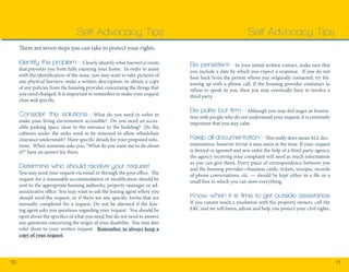 10 11 
There are seven steps you can take to protect your rights. 
Identify the problem—Clearly identify what barrier(s) exists 
that prevents you from fully enjoying your home. In order to assist 
with the identification of the issue, you may want to take pictures of 
any physical barriers, make a written description, or obtain a copy 
of any policies from the housing provider concerning the things that 
you need changed. It is important to remember to make your request 
clear and specific. 
Consider the solutions—What do you need in order to 
make your living environment accessible? Do you need an acces-sible 
parking space close to the entrance to the building? Do the 
cabinets under the sinks need to be removed to allow wheelchair 
clearance underneath? Have specific details for your proposed solu-tions. 
When someone asks you, “What do you want me to do about 
it?” have an answer for them. 
Determine who should receive your request 
You may send your request via email or through the post office. The 
request for a reasonable accommodation or modification should be 
sent to the appropriate housing authority, property manager or ad-ministrative 
office. You may want to ask the leasing agent where you 
should send the request, or if there are any specific forms that are 
normally completed for a request. Do not be alarmed if the leas-ing 
agent asks you questions regarding your request. You should be 
open about the specifics of what you need, but do not need to answer 
any questions concerning the origin of your disability. You may also 
refer them to your written request. Remember to always keep a 
copy of your request. 
Self Advocacy Tips 
Be persistent—In your initial written contact, make sure that 
you include a date by which you expect a response. If you do not 
hear back from the person whom you originally contacted, try fol-lowing 
up with a phone call. If the housing provider continues to 
refuse to speak to you, then you may eventually have to involve a 
third party. 
Be polite but firm—Although you may feel anger or frustra-tion 
with people who do not understand your request, it is extremely 
important that you stay calm. 
Keep all documentation—This really does mean ALL doc-umentation, 
however trivial it may seem at the time. If your request 
is denied or ignored and you enlist the help of a third party agency, 
the agency receiving your complaint will need as much information 
as you can give them. Every piece of correspondence between you 
and the housing provider—business cards, tickets, receipts, records 
of phone conversations, etc. — should be kept either in a file or a 
small box in which you can store everything. 
Know when it is time to get outside assistance 
If you cannot reach a resolution with the property owners, call the 
ERC and we will listen, advise and help you protect your civil rights. 
Self Advocacy Tips 
 