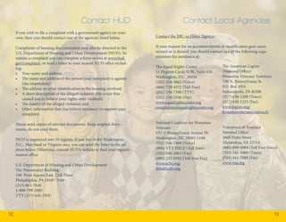 12 13 
If you wish to file a complaint with a government agency on your 
own, then you should contact one of the agencies listed below. 
Complaints of housing discrimination may also be directed to the 
U.S. Department of Housing and Urban Development (HUD). To 
initiate a complaint you can complete a form online at www.hud. 
gov/complaint, or send a letter to your nearest HUD office includ-ing: 
• Your name and address; 
• The name and address of the person your complaint is against 
(the respondent); 
• The address or other identification to the housing involved; 
• A short description of the alleged violation (the event that 
caused you to believe your rights were violated); 
• The date(s) of the alleged violation; and 
• Other information that you believe necessary to support your 
complaint. 
Please send copies of relevant documents. Keep original docu-ments, 
do not send them. 
HUD is organized into 10 regions. If you live in the Washington, 
D.C., Maryland or Virginia area, you can send the letter to the ad-dress 
below. Otherwise, consult HUD’s website to find your region’s 
nearest office. 
U.S. Department of Housing and Urban Development 
The Wanamaker Building 
100 Penn Square East, 12th Floor 
Philadelphia, PA 19107-3380 
(215) 861-7646 
1-888-799-2085 
TTY (215) 656-3450 
Contact the ERC or Other Agency: 
If your request for an accommodation or modification goes unan-swered 
or is denied, you should contact one of the following orga-nizations 
for assistance at: 
The Equal Rights Center 
11 Dupont Circle N.W., Suite 450 
Washington, D.C. 20036 
(202) 234-3062 (Voice) 
(866) 719-4372 (Toll Free) 
(202) 234-7590 (TTY) 
(202) 234-3106 (Fax) 
www.equalrightscenter.org 
complaints@equalrightscenter.org 
National Coalition for Homeless 
Veterans 
333 ½ Pennsylvania Avenue SE 
Washington, DC 20003-1148 
(202) 546-1969 (Voice) 
(800) VET-HELP (Toll Free) 
(202) 546-2063 (Fax) 
(888) 233-8582 (Toll Free Fax) 
www.nchv.org 
info@nchv.org 
The American Legion 
(National Office) 
Homeless Veterans Taskforce 
700 N. Pennsylvania St. 
P.O. Box 1055 
Indianapolis, IN 46206 
(317) 630-1200 (Voice) 
(317) 630-1223 (Fax) 
www.legion.org/ 
homelessveterans/outreach 
Volunteers of America 
National Office 
1660 Duke Street 
Alexandria, VA 22314 
(800) 899-0089 (Toll Free Voice) 
(703) 341-5000 (Voice) 
(703) 341-7000 (Fax) 
www.voa.org 
Contact HUD Contact Local Agencies 
 