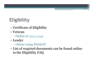 Eligibility
• Certificate of Eligibility
• Veteran
▫ Online at www.va.gv
• Lender
▫ Online using WebLGY
• List of required documents can be found online
in the Eligibility FAQ
 