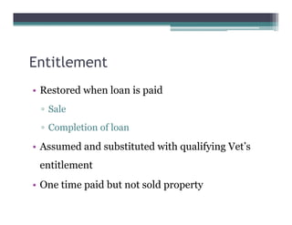 Entitlement
• Restored when loan is paid
▫ Sale
▫ Completion of loan
• Assumed and substituted with qualifying Vet’s
entitlement
• One time paid but not sold property
 