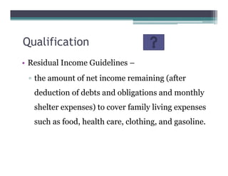 Qualification
• Residual Income Guidelines –
▫ the amount of net income remaining (after
deduction of debts and obligations and monthly
shelter expenses) to cover family living expenses
such as food, health care, clothing, and gasoline.
 