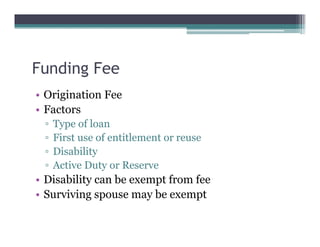 Funding Fee
• Origination Fee
• Factors
▫ Type of loan
▫ First use of entitlement or reuse
▫ Disability
▫ Active Duty or Reserve
• Disability can be exempt from fee
• Surviving spouse may be exempt
 