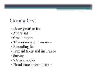 Closing Cost
• 1% origination fee
• Appraisal
• Credit report
• Title exam and insurance
• Recording fee
• Prepaid taxes and insurance
• Survey
• VA funding fee
• Flood zone determination
 