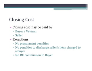 Closing Cost
• Closing cost may be paid by
▫ Buyer / Veteran
▫ Seller
• Exceptions
▫ No prepayment penalties
▫ No penalties to discharge seller’s liens charged to
a buyer
▫ No RE commission to Buyer
 
