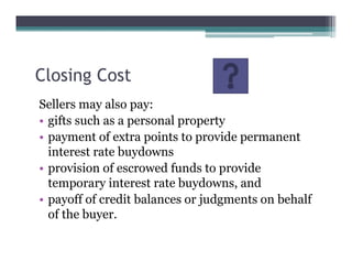 Closing Cost
Sellers may also pay:
• gifts such as a personal property
• payment of extra points to provide permanent
interest rate buydowns
• provision of escrowed funds to provide
temporary interest rate buydowns, and
• payoff of credit balances or judgments on behalf
of the buyer.
 