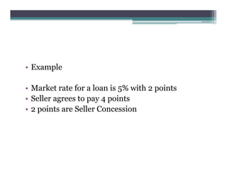 • Example
• Market rate for a loan is 5% with 2 points
• Seller agrees to pay 4 points
• 2 points are Seller Concession
 