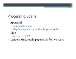 Processing Loans
• Appraisal
▫ Reasonable Value
▫ May be appealed by lender, buyer or seller
• Title
▫ Reviewed by VA
• Lenders Must retain paperwork for two years
 