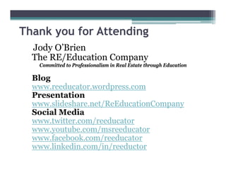 Jody O’Brien
The RE/Education Company
Committed to Professionalism in Real Estate through Education
Blog
www.reeducator.wordpress.com
Presentation
www.slideshare.net/ReEducationCompany
Social Media
www.twitter.com/reeducator
www.youtube.com/msreeducator
www.facebook.com/reeducator
www.linkedin.com/in/reeductor
Thank you for Attending
 