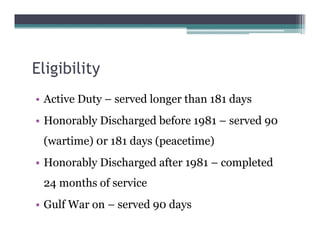 Eligibility
• Active Duty – served longer than 181 days
• Honorably Discharged before 1981 – served 90
(wartime) 0r 181 days (peacetime)
• Honorably Discharged after 1981 – completed
24 months of service
• Gulf War on – served 90 days
 