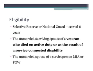 Eligibility
• Selective Reserve or National Guard – served 6
years
• The unmarried surviving spouse of a veteran
who died on active duty or as the result of
a service-connected disability
• The unmarried spouse of a serviceperson MIA or
POW
 