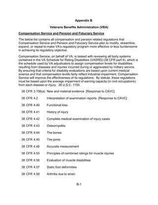 Appendix B

                       Veterans Benefits Administration (VBA)
Compensation Service and Pension and Fiduciary Service
The below list contains all compensation and pension related regulations that
Compensation Service and Pension and Fiduciary Service plan to modify, streamline,
expand, or repeal to make VA’s regulatory program more effective or less burdensome
in achieving its regulatory objective.
Compensation Service, on behalf of VA, is tasked with reviewing all body systems
contained in the VA Schedule for Rating Disabilities (VASRD) (38 CFR part 4), which is
the schedule used by VA adjudicators to assign compensation levels for disabilities
resulting from diseases and injuries incurred during or aggravated by military service.
By ensuring that criteria for disability evaluations are based upon current medical
science and that compensation levels fairly reflect industrial impairment, Compensation
Service will improve the effectiveness of its regulations. By statute, these regulations
must be based upon the average impairment of earning capacity (in civil occupations)
from each disease or injury. 38 U.S.C. 1155.

  38 CFR 3.156(a) New and material evidence [Response to CAVC]

  38 CFR 4.2        Interpretation of examination reports [Response to CAVC]

  38 CFR 4.40       Functional loss

  38 CFR 4.41       History of injury

  38 CFR 4.42       Complete medical examination of injury cases

  38 CFR 4.43       Osteomyelitis

  38 CFR 4.44       The bones

  38 CFR 4.45       The joints

  38 CFR 4.46       Accurate measurement

  38 CFR 4.55       Principles of combined ratings for muscle injuries

  38 CFR 4.56       Evaluation of muscle disabilities

  38 CFR 4.57       Static foot deformities

  38 CFR 4.58       Arthritis due to strain


                                              B-1
 