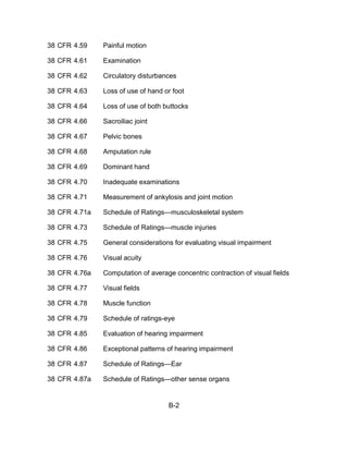 38 CFR 4.59    Painful motion

38 CFR 4.61    Examination

38 CFR 4.62    Circulatory disturbances

38 CFR 4.63    Loss of use of hand or foot

38 CFR 4.64    Loss of use of both buttocks

38 CFR 4.66    Sacroiliac joint

38 CFR 4.67    Pelvic bones

38 CFR 4.68    Amputation rule

38 CFR 4.69    Dominant hand

38 CFR 4.70    Inadequate examinations

38 CFR 4.71    Measurement of ankylosis and joint motion

38 CFR 4.71a   Schedule of Ratings—musculoskeletal system

38 CFR 4.73    Schedule of Ratings—muscle injuries

38 CFR 4.75    General considerations for evaluating visual impairment

38 CFR 4.76    Visual acuity

38 CFR 4.76a   Computation of average concentric contraction of visual fields

38 CFR 4.77    Visual fields

38 CFR 4.78    Muscle function

38 CFR 4.79    Schedule of ratings-eye

38 CFR 4.85    Evaluation of hearing impairment

38 CFR 4.86    Exceptional patterns of hearing impairment

38 CFR 4.87    Schedule of Ratings—Ear

38 CFR 4.87a   Schedule of Ratings—other sense organs


                                    B-2
 