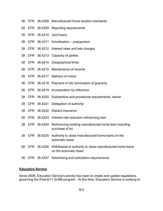 38 CFR 36.4208 Manufactured home location standards

 38 CFR 36.4209 Reporting requirements

 38 CFR 36.4210 Joint loans

 38 CFR 36.4211 Amortization – prepayment

 38 CFR 36.4212 Interest rates and late charges

 38 CFR 36.4213 Capacity of parties

 38 CFR 36.4214 Geographical limits

 38 CFR 36.4215 Maintenance of records

 38 CFR 36.4217 Delivery of notice

 38 CFR 36.4218 Payment in full; termination of guaranty

 38 CFR 36.4219 Incorporation by reference

 38 CFR 36.4220 Substantive and procedural requirements; waiver

 38 CFR 36.4221 Delegation of authority

 38 CFR 36.4222 Hazard insurance

 38 CFR 36.4223 Interest rate reduction refinancing loan

 38 CFR 36.4224 Refinancing existing manufactured home loan including
                purchase of lot

 38 CFR 36.4225 Authority to close manufactured home loans on the
                automatic basis

 38 CFR 36.4226 Withdrawal of authority to close manufactured home loans
                on the automatic basis

 38 CFR 36.4227 Advertising and solicitation requirements


Education Service

Since 2008, Education Service’s priority has been to create and update regulations
governing the Post-9/11 GI Bill program. At this time, Education Service is working to


                                          B-5
 