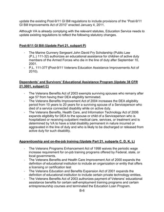 update the existing Post-9/11 GI Bill regulations to include provisions of the “Post-9/11
GI Bill Improvements Act of 2010” enacted January 4, 2011.
Although VA is already complying with the relevant statutes, Education Service needs to
update existing regulations to reflect the following statutory changes.


Post-9/11 GI Bill (Update Part 21, subpart P)

   ·   The Marine Gunnery Sergeant John David Fry Scholarship (Public Law
       (P.L.) 111-32) authorizes an educational assistance for children of active duty
       members of the Armed Forces who die in the line of duty after September 10,
       2001.
   ·   P.L. 111-377 (Post-9/11 Veterans Education Assistance Improvements Act of
       2010).


Dependents’ and Survivors’ Educational Assistance Program (Update 38 CFR
21.3001, subpart C)

   ·   The Veterans Benefits Act of 2003 exempts surviving spouses who remarry after
       age 57 from having their DEA eligibility terminated.
   ·   The Veterans Benefits Improvement Act of 2004 increases the DEA eligibility
       period from 10 years to 20 years for a surviving spouse of a Serviceperson who
       died of a service connected disability while on active duty.
   ·   The Veterans Benefits, Health Care, and Information Technology Act of 2006
       expands eligibility for DEA to the spouse or child of a Serviceperson who is
       hospitalized or receiving outpatient medical care, services, or treatment and is
       determined by VA to have a total disability permanent in nature incurred or
       aggravated in the line of duty and who is likely to be discharged or released from
       active duty for such disability.


Apprenticeship and on-the-job training (Update Part 21, subparts C, D, K, L)

   ·   The Veterans Programs Enhancement Act of 1998 waives the periodic wage
       increase requirement for on-job training programs offered by Federal, state, or
       local governments.
   ·   The Veterans Benefits and Health Care Improvement Act of 2000 expands the
       definition of educational institution to include an organization or entity that offers
       a licensing or certification test
   ·   The Veterans Education and Benefits Expansion Act of 2001 expands the
       definition of educational institution to include certain private technology entities.
   ·   The Veterans Benefits Act of 2003 authorizes payment of Veterans’ educational
       assistance benefits for certain self-employment training programs and certain
       entrepreneurship courses and terminated the Education Loan Program.
                                              B-6
 