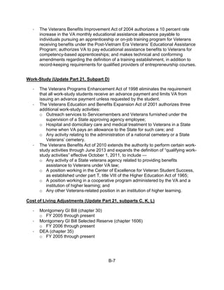 ·   The Veterans Benefits Improvement Act of 2004 authorizes a 10 percent rate
       increase in the VA monthly educational assistance allowance payable to
       individuals pursuing an apprenticeship or on-job training program for Veterans
       receiving benefits under the Post-Vietnam Era Veterans’ Educational Assistance
       Program; authorizes VA to pay educational assistance benefits to Veterans for
       competency-based apprenticeships; and makes technical and conforming
       amendments regarding the definition of a training establishment, in addition to
       record-keeping requirements for qualified providers of entrepreneurship courses.


Work-Study (Update Part 21, Subpart D)

   ·   The Veterans Programs Enhancement Act of 1998 eliminates the requirement
       that all work-study students receive an advance payment and limits VA from
       issuing an advance payment unless requested by the student.
   ·   The Veterans Education and Benefits Expansion Act of 2001 authorizes three
       additional work-study activities:
       o Outreach services to Servicemembers and Veterans furnished under the
          supervision of a State approving agency employee;
       o Hospital and domiciliary care and medical treatment to Veterans in a State
           home when VA pays an allowance to the State for such care; and
       o Any activity relating to the administration of a national cemetery or a State
           Veterans’ cemetery.
   ·   The Veterans Benefits Act of 2010 extends the authority to perform certain work-
       study activities through June 2013 and expands the definition of “qualifying work-
       study activities” effective October 1, 2011, to include —
       o Any activity of a State veterans agency related to providing benefits
          assistance to Veterans under VA law;
       o A position working in the Center of Excellence for Veteran Student Success,
          as established under part T, title VIII of the Higher Education Act of 1965;
       o A position working in a cooperative program administered by the VA and a
          institution of higher learning; and
       o Any other Veterans-related position in an institution of higher learning.

Cost of Living Adjustments (Update Part 21, subparts C, K, L)

   ·   Montgomery GI Bill (chapter 30)
       o FY 2005 through present
   ·   Montgomery GI Bill Selected Reserve (chapter 1606)
       o FY 2006 through present
   ·   DEA (chapter 35)
       o FY 2005 through present




                                           B-7
 