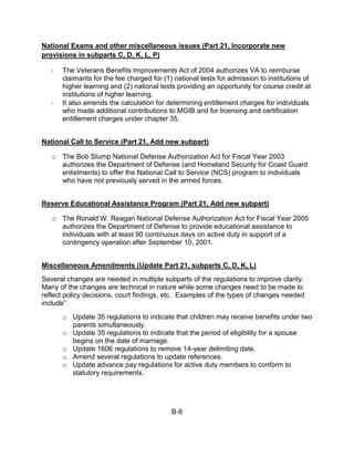 National Exams and other miscellaneous issues (Part 21, Incorporate new
provisions in subparts C, D, K, L, P)

   ·   The Veterans Benefits Improvements Act of 2004 authorizes VA to reimburse
       claimants for the fee charged for (1) national tests for admission to institutions of
       higher learning and (2) national tests providing an opportunity for course credit at
       institutions of higher learning.
   ·   It also amends the calculation for determining entitlement charges for individuals
       who made additional contributions to MGIB and for licensing and certification
       entitlement charges under chapter 35.


National Call to Service (Part 21, Add new subpart)

   o The Bob Stump National Defense Authorization Act for Fiscal Year 2003
     authorizes the Department of Defense (and Homeland Security for Coast Guard
     enlistments) to offer the National Call to Service (NCS) program to individuals
     who have not previously served in the armed forces.


Reserve Educational Assistance Program (Part 21, Add new subpart)

   o The Ronald W. Reagan National Defense Authorization Act for Fiscal Year 2005
     authorizes the Department of Defense to provide educational assistance to
     individuals with at least 90 continuous days on active duty in support of a
     contingency operation after September 10, 2001.


Miscellaneous Amendments (Update Part 21, subparts C, D, K, L)
Several changes are needed in multiple subparts of the regulations to improve clarity.
Many of the changes are technical in nature while some changes need to be made to
reflect policy decisions, court findings, etc. Examples of the types of changes needed
include”
       o Update 35 regulations to indicate that children may receive benefits under two
         parents simultaneously.
       o Update 35 regulations to indicate that the period of eligibility for a spouse
         begins on the date of marriage.
       o Update 1606 regulations to remove 14-year delimiting date.
       o Amend several regulations to update references.
       o Update advance pay regulations for active duty members to conform to
         statutory requirements.




                                            B-8
 