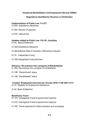 Vocational Rehabilitation and Employment Service (VR&E)

                 Regulations Identified for Revision or Clarification


Implementation of Public Law 111-377
21.260 Subsistence Allowance

21.264 Election of payment

21.270 Interval Pay


Updates related to Public Law 110-181, including
21.40 Basic Entitlement

21.260 Subsistence Allowance

21.282 Effective Date of Induction / Retroactive induction

21.76 Independent Living

21.160 Independent Living Services


Entrance / Re-entrance into a program of Rehabilitation
21.284 Re-entrance into a program of rehabilitation

21.198 “Discontinued” status

21.196 “Rehabilitated” status


“Limited” Employment Services per Circular 28-97-1 (38 USC 3117)
21.47 Eligibility for Employment Assistance

21.40 Basic Entitlement


Beneficiary Travel
21.370 Intraregional Travel at government expense

21.372 Interregional Travel at government expense

21.376 Travel expenses for initial evaluation and counseling



                                           B-9
 