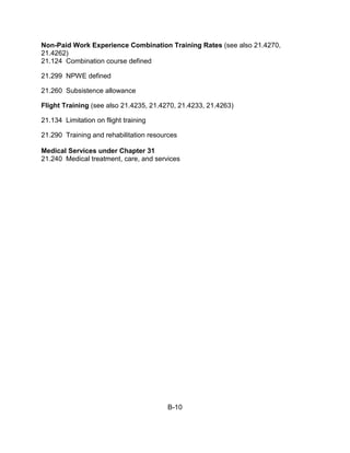 Non-Paid Work Experience Combination Training Rates (see also 21.4270,
21.4262)
21.124 Combination course defined

21.299 NPWE defined

21.260 Subsistence allowance

Flight Training (see also 21.4235, 21.4270, 21.4233, 21.4263)

21.134 Limitation on flight training

21.290 Training and rehabilitation resources

Medical Services under Chapter 31
21.240 Medical treatment, care, and services




                                        B-10
 