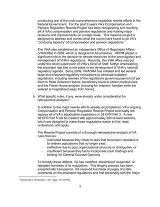 conducting one of the most comprehensive regulation rewrite efforts in the
                    Federal Government. For the past 9 years VA’s Compensation and
                    Pension Regulation Rewrite Project has been reorganizing and rewriting
                    all of VA’s compensation and pension regulations and making major
                    revisions and improvements on a major scale. This massive project is
                    designed to address and correct what the courts have found to be VA’s
                    “confusing tapestry” of compensation and pension regulations. 1

                    The VHA also established an independent Office of Regulatory Affairs
                    (VHAORA) in 2009, which is designed to be proactive. ORPM played a
                    significant role in the decision to devote resources to the promulgation and
                    management of VHA’s regulations. Recently, this VHA office was put
                    under the direct supervision of VHA’s Chief of Staff, further emphasizing
                    the important role that it now plays in the development of VHA’s national
                    regulatory agenda. Since 2009, VHAORA has initiated and led several
                    large and important regulatory renovations to eliminate outdated
                    regulations, including rewrites of the regulations governing payment of per
                    diem to State Veterans Homes, beneficiary travel to obtain medical care,
                    and the Fisher House program (housing for veterans’ families while the
                    veteran is hospitalized away from home).

                b. What specific rules, if any, were already under consideration for
                   retrospective analysis?

                    In addition to the major rewrite efforts already accomplished, VA’s ongoing
                    Compensation and Pension Regulation Rewrite Project eventually will
                    replace all of VA’s adjudication regulations in 38 CFR Part 3. A new
                    38 CFR Part 5 will be created with approximately 390 revised sections,
                    which are designed to make these regulations easier to find, read,
                    understand, and apply.

                    The Rewrite Project consists of a thorough retrospective analysis of VA
                    rules that are:
                        · outmoded because they relate to laws that have been repealed or
                           to veteran populations that no longer exist;
                        · ineffective due to poor organizational structure or ambiguities; or
                        · insufficient because they fail to incorporate court holdings and
                           binding VA General Counsel Opinions.

                    To remedy these defects, VA has modified, streamlined, expanded, or
                    repealed hundreds of its regulations. This lengthy process has been
                    exceptionally transparent. VA received hundreds of pages of public
                    comments on the proposed regulations and met personally with the major
1
    Hattlestad v. Derwinski, 3 Vet. App. 213 (1992).

                                                       3
 