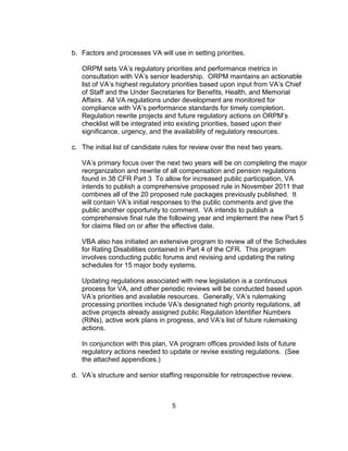 b. Factors and processes VA will use in setting priorities.

   ORPM sets VA’s regulatory priorities and performance metrics in
   consultation with VA’s senior leadership. ORPM maintains an actionable
   list of VA’s highest regulatory priorities based upon input from VA’s Chief
   of Staff and the Under Secretaries for Benefits, Health, and Memorial
   Affairs. All VA regulations under development are monitored for
   compliance with VA’s performance standards for timely completion.
   Regulation rewrite projects and future regulatory actions on ORPM’s
   checklist will be integrated into existing priorities, based upon their
   significance, urgency, and the availability of regulatory resources.

c. The initial list of candidate rules for review over the next two years.

   VA’s primary focus over the next two years will be on completing the major
   reorganization and rewrite of all compensation and pension regulations
   found in 38 CFR Part 3 To allow for increased public participation, VA
   intends to publish a comprehensive proposed rule in November 2011 that
   combines all of the 20 proposed rule packages previously published. It
   will contain VA’s initial responses to the public comments and give the
   public another opportunity to comment. VA intends to publish a
   comprehensive final rule the following year and implement the new Part 5
   for claims filed on or after the effective date.

   VBA also has initiated an extensive program to review all of the Schedules
   for Rating Disabilities contained in Part 4 of the CFR. This program
   involves conducting public forums and revising and updating the rating
   schedules for 15 major body systems.

   Updating regulations associated with new legislation is a continuous
   process for VA, and other periodic reviews will be conducted based upon
   VA’s priorities and available resources. Generally, VA’s rulemaking
   processing priorities include VA’s designated high priority regulations, all
   active projects already assigned public Regulation Identifier Numbers
   (RINs), active work plans in progress, and VA’s list of future rulemaking
   actions.

   In conjunction with this plan, VA program offices provided lists of future
   regulatory actions needed to update or revise existing regulations. (See
   the attached appendices.)

d. VA’s structure and senior staffing responsible for retrospective review.



                                   5
 