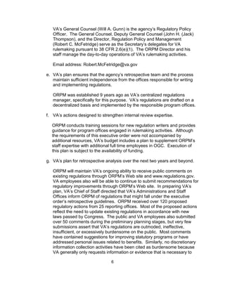 VA’s General Counsel (Will A. Gunn) is the agency’s Regulatory Policy
   Officer. The General Counsel, Deputy General Counsel (John H. (Jack)
   Thompson), and the Director, Regulation Policy and Management
   (Robert C. McFetridge) serve as the Secretary’s delegates for VA
   rulemaking pursuant to 38 CFR 2.6(e)(1). The ORPM Director and his
   staff manage the day-to-day operations of VA’s rulemaking activities.

   Email address: Robert.McFetridge@va.gov

e. VA’s plan ensures that the agency’s retrospective team and the process
   maintain sufficient independence from the offices responsible for writing
   and implementing regulations.

   ORPM was established 9 years ago as VA’s centralized regulations
   manager, specifically for this purpose. VA’s regulations are drafted on a
   decentralized basis and implemented by the responsible program offices.

f. VA’s actions designed to strengthen internal review expertise.

  ORPM conducts training sessions for new regulation writers and provides
  guidance for program offices engaged in rulemaking activities. Although
  the requirements of this executive order were not accompanied by
  additional resources, VA’s budget includes a plan to supplement ORPM’s
  staff expertise with additional full time employees in OGC. Execution of
  this plan is subject to the availability of funding.

g. VA’s plan for retrospective analysis over the next two years and beyond.

   ORPM will maintain VA’s ongoing ability to receive public comments on
   existing regulations through ORPM’s Web site and www.regulations.gov.
   VA employees also will be able to continue to submit recommendations for
   regulatory improvements through ORPM’s Web site. In preparing VA’s
   plan, VA’s Chief of Staff directed that VA’s Administrations and Staff
   Offices inform ORPM of regulations that might fall under the executive
   order’s retrospective guidelines. ORPM received over 120 proposed
   regulatory actions from 25 reporting offices. Most of the proposed actions
   reflect the need to update existing regulations in accordance with new
   laws passed by Congress. The public and VA employees also submitted
   over 50 comments during the preliminary planning stages, but very few
   submissions assert that VA’s regulations are outmoded, ineffective,
   insufficient, or excessively burdensome on the public. Most comments
   have contained suggestions for improving statutory programs or have
   addressed personal issues related to benefits. Similarly, no discretionary
   information collection activities have been cited as burdensome because
   VA generally only requests information or evidence that is necessary to

                                 6
 
