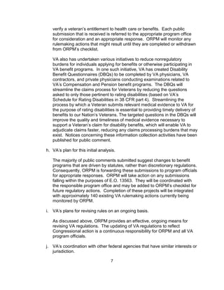verify a veteran’s entitlement to health care or benefits. Each public
     submission that is received is referred to the appropriate program office
     for consideration and an appropriate response. ORPM will monitor any
     rulemaking actions that might result until they are completed or withdrawn
     from ORPM’s checklist.

     VA also has undertaken various initiatives to reduce nonregulatory
     burdens for individuals applying for benefits or otherwise participating in
     VA benefit programs. In one such initiative, VA has created Disability
     Benefit Questionnaires (DBQs) to be completed by VA physicians, VA
     contractors, and private physicians conducting examinations related to
     VA’s Compensation and Pension benefit programs. The DBQs will
     streamline the claims process for Veterans by reducing the questions
     asked to only those pertinent to rating disabilities (based on VA’s
     Schedule for Rating Disabilities in 38 CFR part 4). Streamlining the
     process by which a Veteran submits relevant medical evidence to VA for
     the purpose of rating disabilities is essential to providing timely delivery of
     benefits to our Nation’s Veterans. The targeted questions in the DBQs will
     improve the quality and timeliness of medical evidence necessary to
     support a Veteran’s claim for disability benefits, which will enable VA to
     adjudicate claims faster, reducing any claims processing burdens that may
     exist. Notices concerning these information collection activities have been
     published for public comment.

h. VA’s plan for this initial analysis.

     The majority of public comments submitted suggest changes to benefit
     programs that are driven by statutes, rather than discretionary regulations.
     Consequently, ORPM is forwarding these submissions to program officials
     for appropriate responses. ORPM will take action on any submissions
     falling within the purposes of E.O. 13563. They will be coordinated with
     the responsible program office and may be added to ORPM’s checklist for
     future regulatory actions. Completion of these projects will be integrated
     with approximately 140 existing VA rulemaking actions currently being
     monitored by ORPM.

i.   VA’s plans for revising rules on an ongoing basis.

     As discussed above, ORPM provides an effective, ongoing means for
     revising VA regulations. The updating of VA regulations to reflect
     Congressional action is a continuous responsibility for ORPM and all VA
     program officials.

j.   VA’s coordination with other federal agencies that have similar interests or
     jurisdiction.

                                    7
 