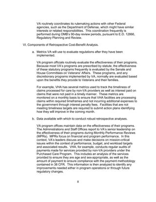 VA routinely coordinates its rulemaking actions with other Federal
         agencies, such as the Department of Defense, which might have similar
         interests or related responsibilities. This coordination frequently is
         performed during OMB’s 90-day review periods, pursuant to E.O. 12866,
         Regulatory Planning and Review.

VI. Components of Retrospective Cost-Benefit Analysis.

      a. Metrics VA will use to evaluate regulations after they have been
         implemented.

         VA program officials routinely evaluate the effectiveness of their programs.
         Because most VA’s programs are prescribed by statute, the effectiveness
         of these statutory programs frequently is evaluated by the Senate and
         House Committees on Veterans' Affairs. These programs, and any
         discretionary programs implemented by VA, normally are evaluated based
         upon the benefits they provide to Veterans and their families.

         For example, VHA has several metrics used to track the timeliness of
         claims processed for care by non-VA providers as well as interest paid on
         claims that were not paid in a timely manner. These metrics are
         monitored on a monthly basis to ensure that VHA facilities are processing
         claims within required timeframes and not incurring additional expenses to
         the government through interest penalty fees. Facilities that are not
         meeting timeliness targets are required to submit action plans identifying
         how they will improve in the coming month.

      b. Data available with which to conduct robust retrospective analyses.

         VA program offices maintain data on the effectiveness of their programs.
         The Administrations and Staff Offices report to VA’s senior leadership on
         the effectiveness of their programs during Monthly Performance Reviews
         (MPRs). MPRs focus on financial and program performance. In this
         context, VA’s leaders discuss and make decisions on mission-critical
         issues within the context of performance, budget, and workload targets
         and associated results. VHA, for example, conducts regular audits of
         payments made for services provided by non-VA providers under the
         Purchased Care Program. This includes an analysis of the services
         provided to ensure they are age and sex-appropriate, as well as the
         amount of payment to ensure compliance with the payment methodology
         contained in 38 CFR. This information is then analyzed to identify any
         improvements needed either in program operations or through future
         regulatory changes.


                                       8
 