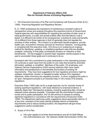 Department of Veterans Affairs (VA)
               Plan for Periodic Review of Existing Regulations


I. VA’s Executive Summary of its Plan and Compliance with Executive Order (E.O.)
13563, “Improving Regulation and Regulatory Review.”

E. O. 13563 emphasizes the importance of maintaining a consistent culture of
retrospective review and analysis throughout the executive branch of Government.
Federal agencies with responsibilities for regulating the activities of state, local, or
tribal governments, or public and private entities often find that before a rule is
tested, it is difficult to be certain of its consequences, including its costs and benefits.
VA is different from those agencies in that VA generally does not regulate the
activities of other entities. VA’s mission is to administer benefit programs, provide
health care, and perform mortuary services for America’s Veterans. Consequently,
in complying with this executive order, VA’s focus is on sustaining an ongoing
method for identifying, updating, or simplifying significant rules that are obsolete,
outdated, confusing, or that place unnecessary burdens on Veterans or their
beneficiaries. VA has engaged in several major regulation rewrite projects in the
past to accomplish those goals and it continues to do so.

Consistent with VA’s commitment to public participation in the rulemaking process,
VA continues to seek views from the public on any rules that should be amended,
eliminated, updated, or simplified. Members of the public, VA employees, and
Veterans Service Organizations (VSO) serving Veterans often have useful
information and perspectives on the benefits and burdens of existing VA
requirements. They may have suggestions for how regulatory provisions might be
updated, streamlined, revised, or repealed to better achieve VA’s regulatory
objectives, while minimizing any regulatory burdens. In short, engaging the public in
an open, transparent process is an important step in VA’s review of its existing
regulations.

Executive Order 13563 calls not for a single exercise, but for “periodic review of
existing significant regulations,” with close reference to empirical evidence. It
explicitly states that “retrospective analyses, including supporting data, should be
released online wherever possible.” Consistent with the commitment to periodic
review and to public participation, the VA will continue to assess its existing
significant regulations in accordance with the requirements of Executive Order
13563. The Department welcomes public suggestions about appropriate reforms. If,
at any time, members of the public identify possible reforms to streamline
requirements and to reduce existing burdens, the Department will give those
suggestions careful consideration.

II. Scope of VA’s Plan.

       a. VA’s plan applies to its three Administrations and all VA Staff Offices.
          VA’s Administrations are: the Veterans Health Administration (VHA), the
 