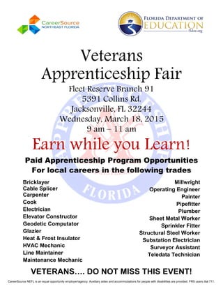 VETERANS…. DO NOT MISS THIS EVENT!
Veterans
Apprenticeship Fair
Fleet Reserve Branch 91
5391 Collins Rd.
Jacksonville, FL 32244
Wednesday, March 18, 2015
9 am – 11 am
Earn while you Learn!
Paid Apprenticeship Program Opportunities
For local careers in the following trades
Bricklayer
Cable Splicer
Carpenter
Cook
Electrician
Elevator Constructor
Geodetic Computator
Glazier
Heat & Frost Insulator
HVAC Mechanic
Line Maintainer
Maintenance Mechanic
Millwright
Operating Engineer
Painter
Pipefitter
Plumber
Sheet Metal Worker
Sprinkler Fitter
Structural Steel Worker
Substation Electrician
Surveyor Assistant
Teledata Technician
CareerSource NEFL is an equal opportunity employer/agency. Auxiliary aides and accommodations for people with disabilities are provided. FRS users dial 711.
 