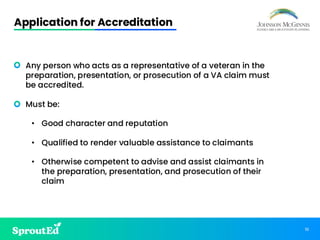 10
Application for Accreditation
• Any person who acts as a representative of a veteran in the
preparation, presentation, or prosecution of a VA claim must
be accredited.
• Must be:
• Good character and reputation
• Qualified to render valuable assistance to claimants
• Otherwise competent to advise and assist claimants in
the preparation, presentation, and prosecution of their
claim
 
