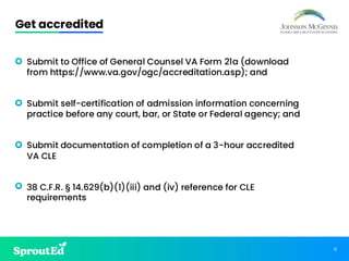 11
Get accredited
• Submit to Office of General Counsel VA Form 21a (download
from https://www.va.gov/ogc/accreditation.asp); and
• Submit self-certification of admission information concerning
practice before any court, bar, or State or Federal agency; and
• Submit documentation of completion of a 3-hour accredited
VA CLE
• 38 C.F.R. § 14.629(b)(1)(iii) and (iv) reference for CLE
requirements
 