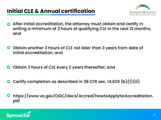 12
Initial CLE & Annual certification
• After initial accreditation, the attorney must obtain and certify in
writing a minimum of 3 hours of qualifying CLE in the next 12 months;
and
• Obtain another 3 hours of CLE not later than 3 years from date of
initial accreditation; and
• Obtain 3 hours of CLE every 2 years thereafter; and
• Certify completion as described in 38 CFR sec. 14.629 (b)(1)(iii)
• https://www.va.gov/OGC/docs/Accred/HowtoApplyforAccreditation.
pdf
 