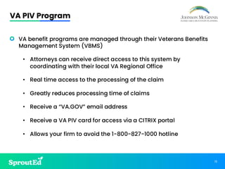 13
VA PIV Program
• VA benefit programs are managed through their Veterans Benefits
Management System (VBMS)
• Attorneys can receive direct access to this system by
coordinating with their local VA Regional Office
• Real time access to the processing of the claim
• Greatly reduces processing time of claims
• Receive a “VA.GOV” email address
• Receive a VA PIV card for access via a CITRIX portal
• Allows your firm to avoid the 1-800-827-1000 hotline
 