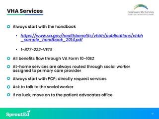 17
VHA Services
• Always start with the handbook
• https://www.va.gov/healthbenefits/vhbh/publications/vhbh
_sample_handbook_2014.pdf
• 1-877-222-VETS
• All benefits flow through VA Form 10-10EZ
• At-home services are always routed through social worker
assigned to primary care provider
• Always start with PCP; directly request services
• Ask to talk to the social worker
• If no luck, move on to the patient advocates office
 