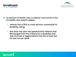 24
Enrollment
• To receive VA health care, a veteran must enroll in the
VA health care system unless:
• veteran has a 50% or more service-connected VA
disability rating
• less than one year has passed since veteran was
discharged from the military for a disability that
was incurred or aggravated in the line of duty but
VA has not yet rated
 