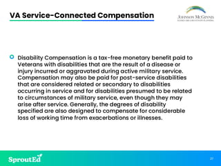 27
VA Service-Connected Compensation
• Disability Compensation is a tax-free monetary benefit paid to
Veterans with disabilities that are the result of a disease or
injury incurred or aggravated during active military service.
Compensation may also be paid for post-service disabilities
that are considered related or secondary to disabilities
occurring in service and for disabilities presumed to be related
to circumstances of military service, even though they may
arise after service. Generally, the degrees of disability
specified are also designed to compensate for considerable
loss of working time from exacerbations or illnesses.
 