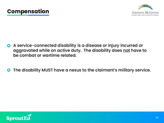 28
Compensation
• A service-connected disability is a disease or injury incurred or
aggravated while on active duty. The disability does not have to
be combat or wartime related.
• The disability MUST have a nexus to the claimant’s military service.
 