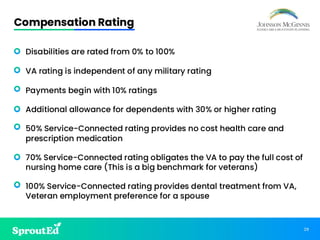 29
Compensation Rating
• Disabilities are rated from 0% to 100%
• VA rating is independent of any military rating
• Payments begin with 10% ratings
• Additional allowance for dependents with 30% or higher rating
• 50% Service-Connected rating provides no cost health care and
prescription medication
• 70% Service-Connected rating obligates the VA to pay the full cost of
nursing home care (This is a big benchmark for veterans)
• 100% Service-Connected rating provides dental treatment from VA,
Veteran employment preference for a spouse
 