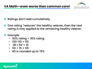 31
VA Math—even worse than common core!
• Ratings don’t add cumulatively
• One rating “reduces” the healthy veteran, then the next
rating is only applied to the remaining healthy veteran
• Example
• 50% rating + 30% rating
• 100-50 = 50
• .30 x 50 = 15
• 50 + 15 = 65
• 65 is rounded up to 70%
 
