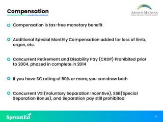 32
Compensation
• Compensation is tax-free monetary benefit
• Additional Special Monthly Compensation added for loss of limb,
organ, etc.
• Concurrent Retirement and Disability Pay (CRDP) Prohibited prior
to 2004, phased in complete in 2014
• If you have SC rating of 50% or more, you can draw both
• Concurrent VSI(Voluntary Separation Incentive), SSB(Special
Separation Bonus), and Separation pay still prohibited
 