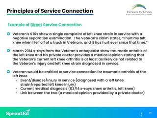 36
3
6
Principles of Service Connection
Example of Direct Service Connection
• Veteran’s STRs show a single complaint of left knee strain in service with a
negative separation examination. The Veteran’s claim states, “I hurt my left
knee when I fell off of a truck in Vietnam, and it has hurt ever since that time.”
• March 2014 x-rays from the Veteran’s orthopedist show traumatic arthritis of
the left knee and his private doctor provides a medical opinion stating that
the Veteran’s current left knee arthritis is at least as likely as not related to
the Veteran’s injury and left knee strain diagnosed in service.
• Veteran would be entitled to service connection for traumatic arthritis of the
left knee
• Event/disease/injury in service (diagnosed with a left knee
strain/reported left knee injury)
• Current medical diagnosis (03/14 x-rays show arthritis, left knee)
• Link between the two (a medical opinion provided by a private doctor)
 