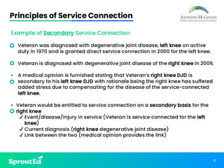 37
Principles of Service Connection
Example of Secondary Service Connection
• Veteran was diagnosed with degenerative joint disease, left knee on active
duty in 1970 and is granted direct service connection in 2000 for the left knee.
• Veteran is diagnosed with degenerative joint disease of the right knee in 2006.
• A medical opinion is furnished stating that Veteran’s right knee DJD is
secondary to his left knee DJD with rationale being the right knee has suffered
added stress due to compensating for the disease of the service-connected
left knee.
• Veteran would be entitled to service connection on a secondary basis for the
right knee
✔ Event/disease/injury in service (Veteran is service connected for the left
knee)
✔ Current diagnosis (right knee degenerative joint disease)
✔ Link between the two (medical opinion provides the link)
 