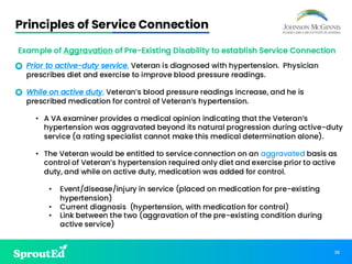 38
Principles of Service Connection
Example of Aggravation of Pre-Existing Disability to establish Service Connection
• Prior to active-duty service, Veteran is diagnosed with hypertension. Physician
prescribes diet and exercise to improve blood pressure readings.
• While on active duty, Veteran’s blood pressure readings increase, and he is
prescribed medication for control of Veteran’s hypertension.
• A VA examiner provides a medical opinion indicating that the Veteran’s
hypertension was aggravated beyond its natural progression during active-duty
service (a rating specialist cannot make this medical determination alone).
• The Veteran would be entitled to service connection on an aggravated basis as
control of Veteran’s hypertension required only diet and exercise prior to active
duty, and while on active duty, medication was added for control.
• Event/disease/injury in service (placed on medication for pre-existing
hypertension)
• Current diagnosis (hypertension, with medication for control)
• Link between the two (aggravation of the pre-existing condition during
active service)
 