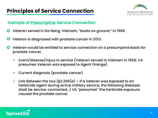 39
Principles of Service Connection
• Veteran served in Da Nang, Vietnam, “boots on ground,” in 1968.
• Veteran is diagnosed with prostate cancer in 2013.
• Veteran would be entitled to service connection on a presumptive basis for
prostate cancer.
• Event/disease/injury in service (Veteran served in Vietnam in 1968; VA
presumes Veteran was exposed to Agent Orange)
• Current diagnosis (prostate cancer)
• Link Between the two (§3.309(e) – If a Veteran was exposed to an
herbicide agent during active military service, the following diseases
shall be service-connected…) VA “presumes” the herbicide exposure
caused the prostate cancer
Example of Presumptive Service Connection
 