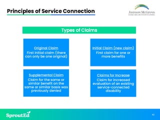 42
Principles of Service Connection
Original Claim
First initial claim (there
can only be one original)
Initial Claim (new claim)
First claim for one or
more benefits
Supplemental Claim
Claim for the same or
similar benefit on the
same or similar basis was
previously denied
Claims for Increase
Claim for increased
evaluation of an existing
service-connected
disability
Types of Claims
 