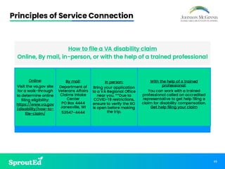 45
Principles of Service Connection
How to file a VA disability claim
Online, By mail, in-person, or with the help of a trained professional
Online:
Visit the va.gov site
for a walk-through
to determine online
filing eligibility:
https://www.va.gov
/disability/how-to-
file-claim/
By mail:
Department of
Veterans Affairs
Claims Intake
Center
PO Box 4444
Janesville, WI
53547-4444
In person:
Bring your application
to a VA Regional Office
near you. **Due to
COVID-19 restrictions,
ensure to verify the RO
is open before making
the trip.
With the help of a trained
professional:
You can work with a trained
professional called an accredited
representative to get help filing a
claim for disability compensation.
Get help filing your claim
 